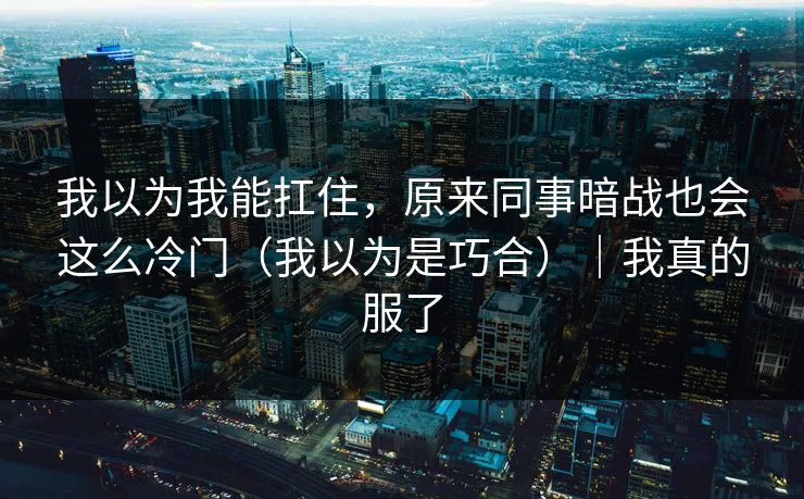 我以为我能扛住,原来同事暗战也会这么冷门(我以为是巧合)|我真的服了 我以为我能扛住,原来同事暗战也会这么冷门(我以为是巧合)|我真的服了