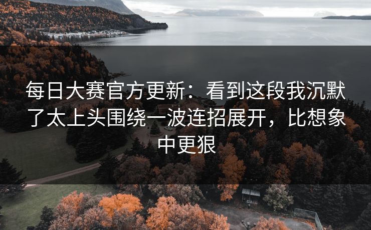 每日大赛官方更新：看到这段我沉默了太上头围绕一波连招展开，比想象中更狠