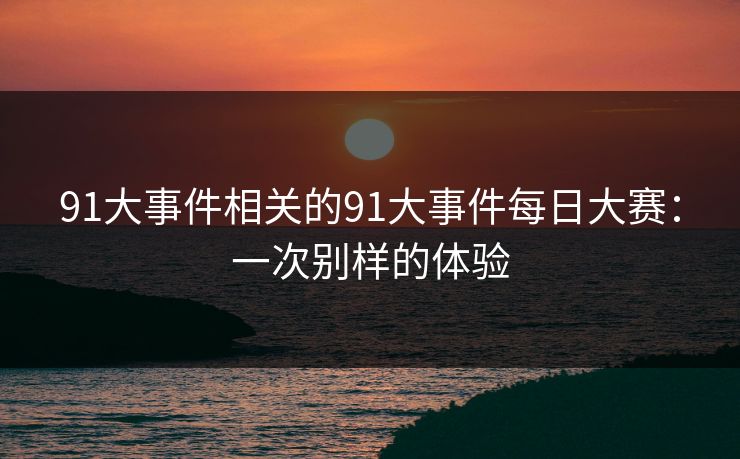 91大事件相关的91大事件每日大赛:一次别样的体验 91大事件相关的91大事件每日大赛:一次别样的体验