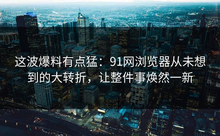 这波爆料有点猛：91网浏览器从未想到的大转折，让整件事焕然一新
