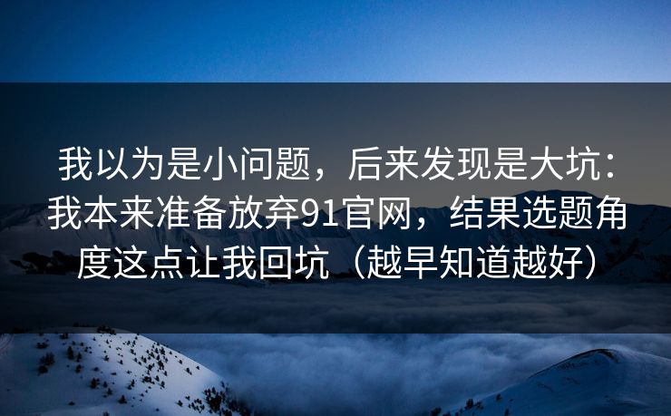 我以为是小问题,后来发现是大坑:我本来准备放弃91官网,结果选题角度这点让我回坑(越早知道越好) 我以为是小问题,后来发现是大坑:我本来准备放弃91官网,结果选题角度这点让我回坑(越早知道越好)
