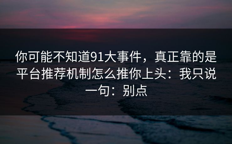 你可能不知道91大事件,真正靠的是平台推荐机制怎么推你上头:我只说一句:别点 你可能不知道91大事件,真正靠的是平台推荐机制怎么推你上头:我只说一句:别点