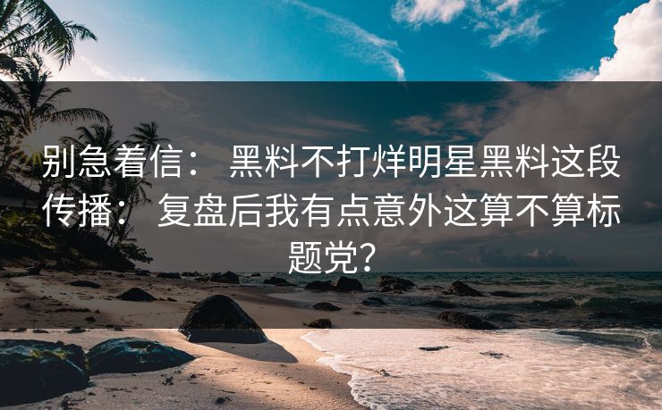 别急着信: 黑料不打烊明星黑料这段传播: 复盘后我有点意外这算不算标题党? 别急着信: 黑料不打烊明星黑料这段传播: 复盘后我有点意外这算不算标题党?